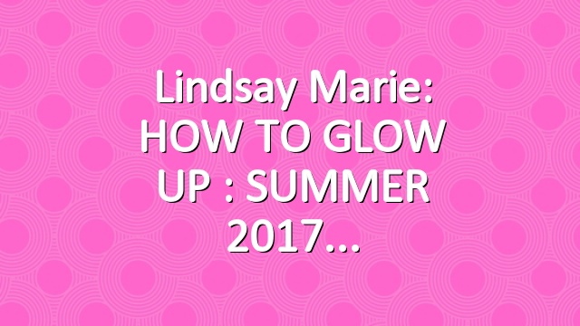 Lindsay Marie: HOW TO GLOW UP : SUMMER 2017