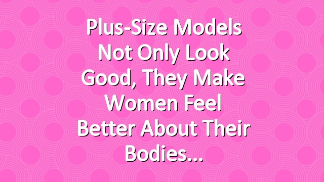 Plus-Size Models Not Only Look Good, They Make Women Feel Better About Their Bodies