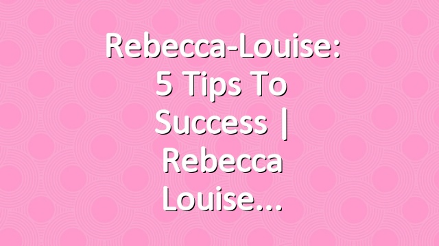 Rebecca-Louise: 5 Tips To Success | Rebecca Louise