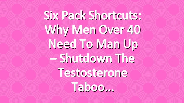 Six Pack Shortcuts: Why Men Over 40 Need To Man Up – Shutdown The Testosterone Taboo