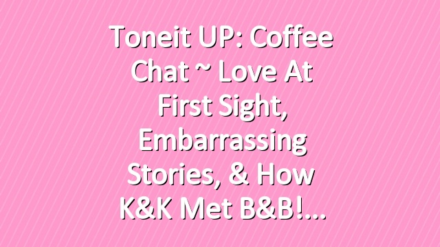 Toneit UP: Coffee Chat ~ Love at First Sight, Embarrassing Stories, & How K&K met B&B!