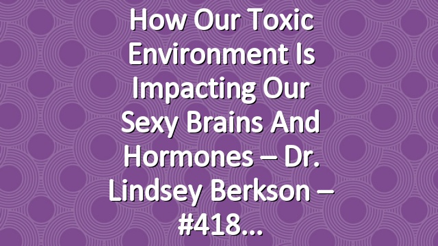 How Our Toxic Environment Is Impacting Our Sexy Brains and Hormones – Dr. Lindsey Berkson – #418