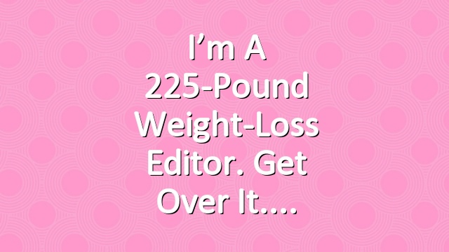 I’m a 225-Pound Weight-Loss Editor. Get Over It.