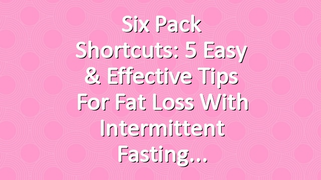 Six Pack Shortcuts: 5 Easy & Effective Tips For Fat Loss With Intermittent Fasting