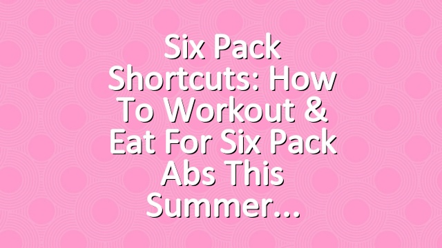 Six Pack Shortcuts: How To Workout & Eat For Six Pack Abs This Summer