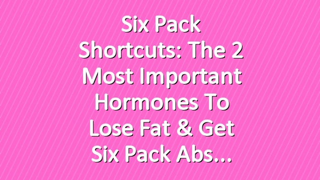 Six Pack Shortcuts: The 2 Most Important Hormones To Lose Fat & Get Six Pack Abs