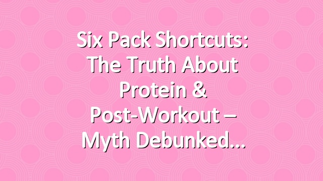 Six Pack Shortcuts: The Truth About Protein & Post-Workout – Myth Debunked