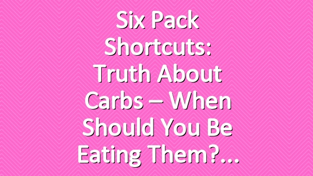 Six Pack Shortcuts: Truth About Carbs – When Should You Be Eating Them?