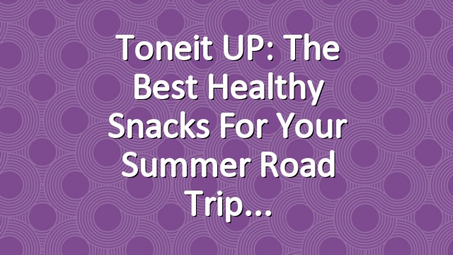 Toneit UP: The Best Healthy Snacks For Your Summer Road Trip