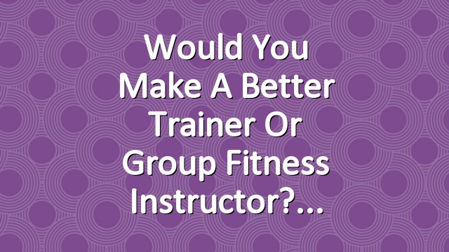 Would You Make a Better Trainer or Group Fitness Instructor?