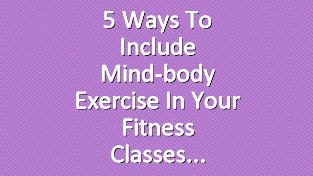 5 Ways to Include Mind-body Exercise in Your Fitness Classes