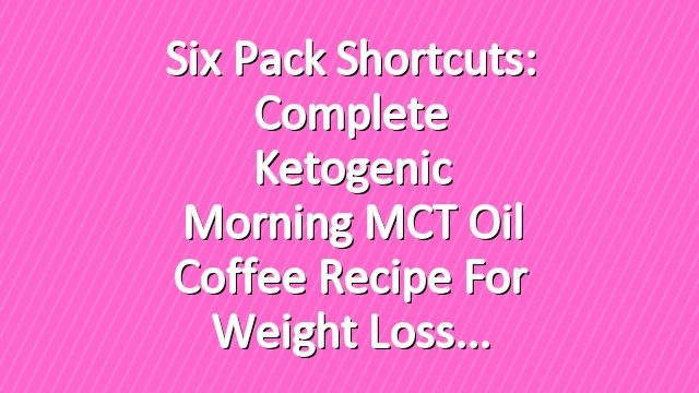 Six Pack Shortcuts: Complete Ketogenic Morning MCT Oil Coffee Recipe For Weight Loss