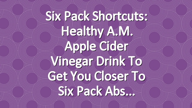 Six Pack Shortcuts: Healthy A.M. Apple Cider Vinegar Drink To Get You Closer To Six Pack Abs