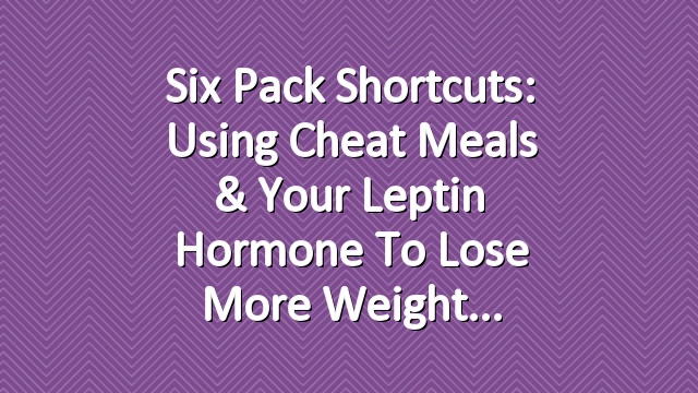 Six Pack Shortcuts: Using Cheat Meals & Your Leptin Hormone To Lose More Weight