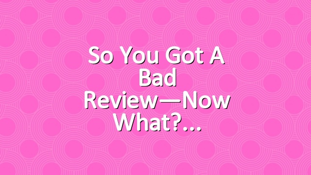 So You Got a Bad Review—Now What?