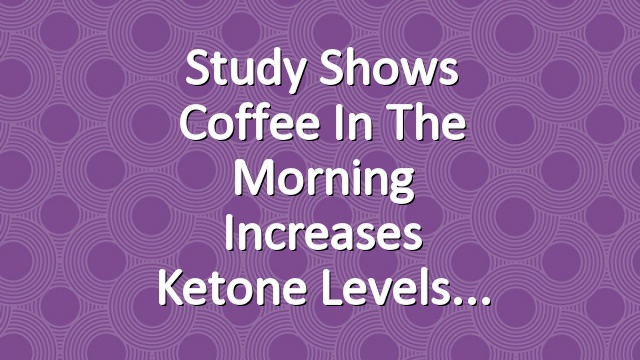 Study Shows Coffee in the Morning Increases Ketone Levels