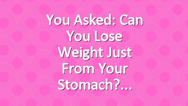 You Asked: Can You Lose Weight Just from Your Stomach?