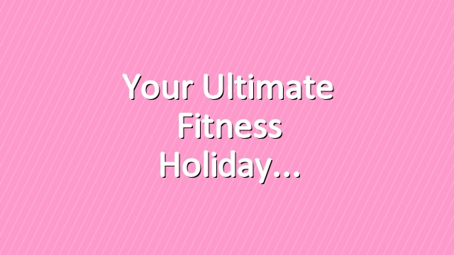 Your ultimate fitness holiday