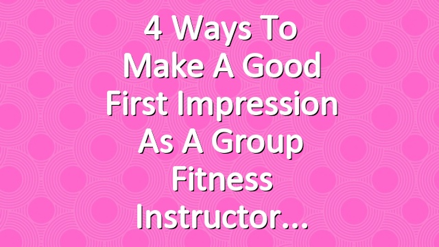4 Ways to Make a Good First Impression as a Group Fitness Instructor