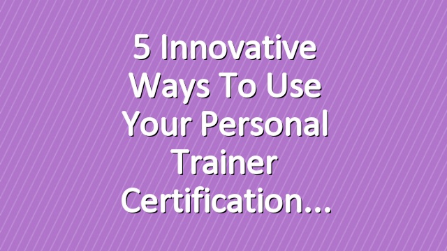 5 Innovative Ways to Use Your Personal Trainer Certification