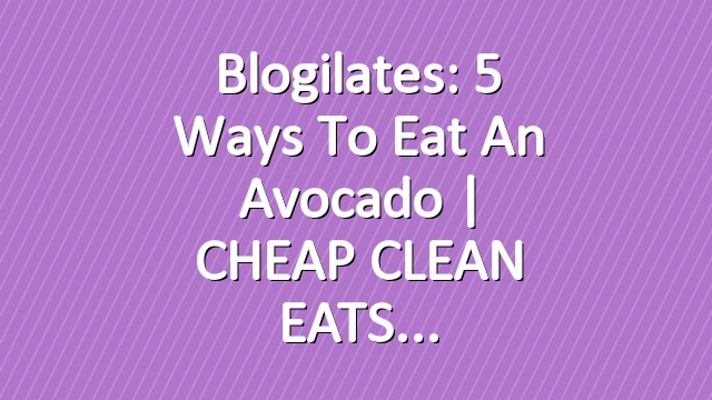 Blogilates: 5 Ways to Eat an Avocado | CHEAP CLEAN EATS