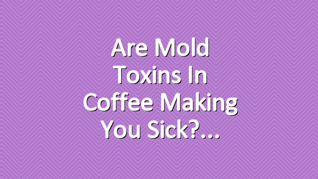 Are Mold Toxins in Coffee Making You Sick?