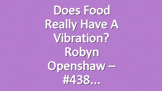 Does Food Really Have a Vibration? Robyn Openshaw – #438