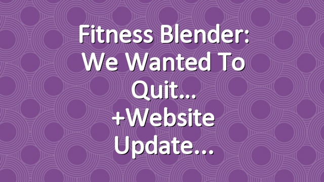 Fitness Blender: We wanted to quit…  +Website Update