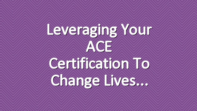 Leveraging your ACE Certification to Change Lives