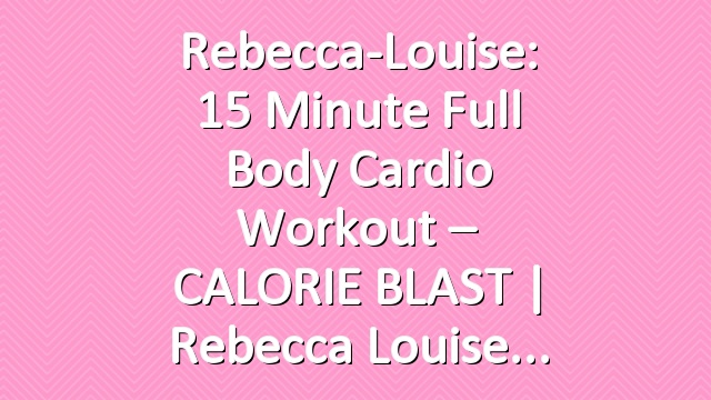 Rebecca-Louise: 15 Minute Full Body Cardio Workout – CALORIE BLAST | Rebecca Louise