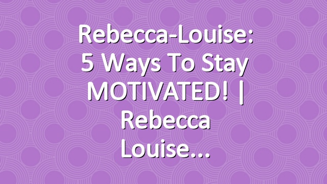 Rebecca-Louise: 5 Ways to Stay MOTIVATED! | Rebecca Louise