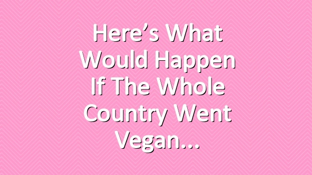 Here’s What Would Happen if the Whole Country Went Vegan