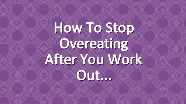 How to Stop Overeating After You Work Out