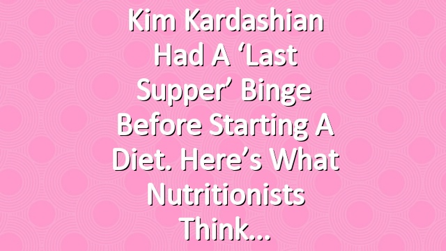 Kim Kardashian Had a ‘Last Supper’ Binge Before Starting a Diet. Here’s What Nutritionists Think