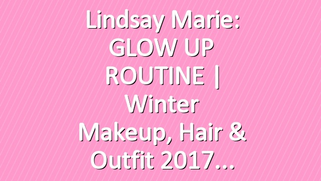 Lindsay Marie: GLOW UP ROUTINE | Winter Makeup, Hair & Outfit 2017