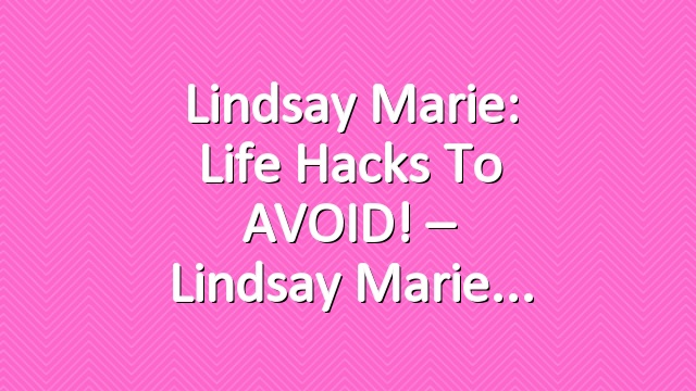 Lindsay Marie: Life Hacks To AVOID! – Lindsay Marie