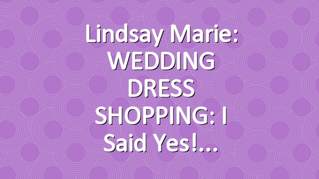 Lindsay Marie: WEDDING DRESS SHOPPING: I Said Yes!
