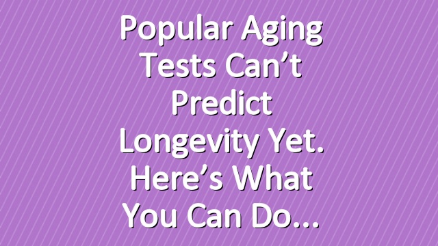Popular Aging Tests Can’t Predict Longevity Yet. Here’s What You Can Do
