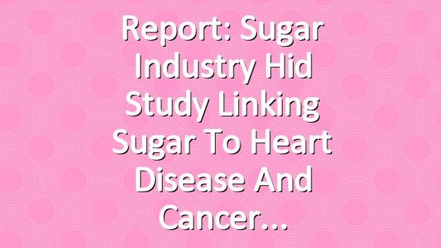 Report: Sugar Industry Hid Study Linking Sugar to Heart Disease and Cancer