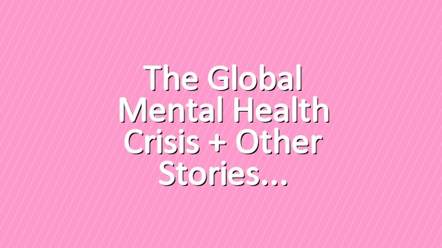 The Global Mental Health Crisis + Other Stories