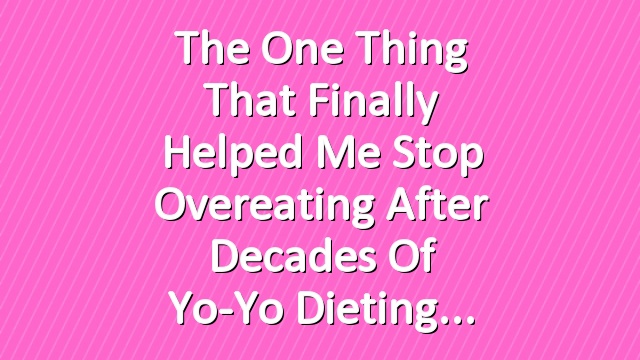 The One Thing That Finally Helped Me Stop Overeating After Decades of Yo-Yo Dieting
