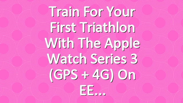 Train for your first triathlon with the Apple Watch Series 3 (GPS + 4G) on EE