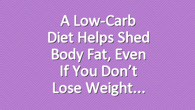 A Low-Carb Diet Helps Shed Body Fat, Even if You Don’t Lose Weight
