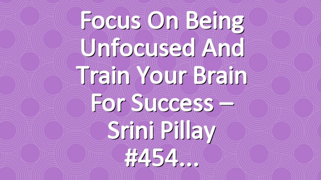 Focus on Being Unfocused and Train Your Brain For Success – Srini Pillay #454