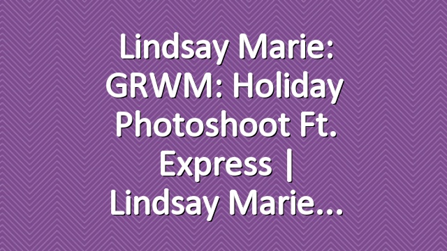 Lindsay Marie: GRWM: Holiday Photoshoot ft. Express | Lindsay Marie
