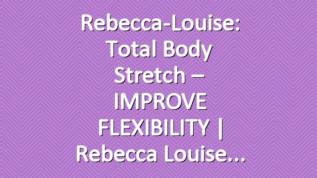 Rebecca-Louise: Total Body Stretch – IMPROVE FLEXIBILITY | Rebecca Louise