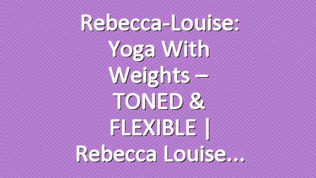 Rebecca-Louise: Yoga with Weights – TONED & FLEXIBLE | Rebecca Louise