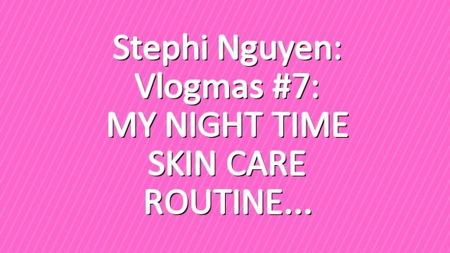 Stephi Nguyen: Vlogmas #7: MY NIGHT TIME SKIN CARE ROUTINE