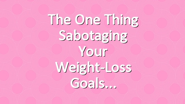 The One Thing Sabotaging Your Weight-Loss Goals