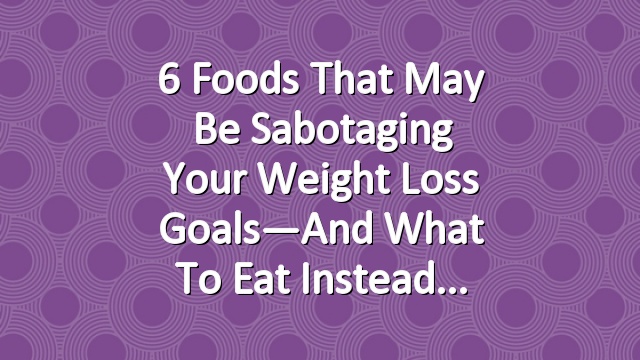 6 Foods That May Be Sabotaging Your Weight Loss Goals—And What to Eat Instead